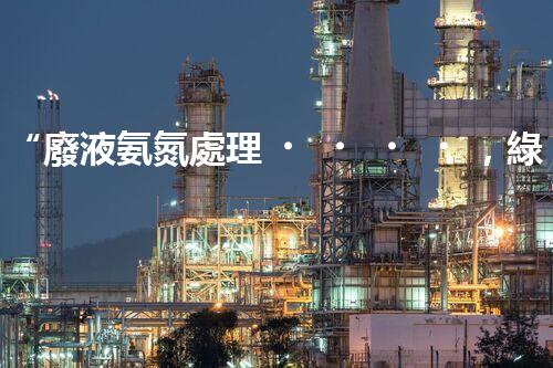 “廢液氨氮處理，綠色環(huán)保新篇章”